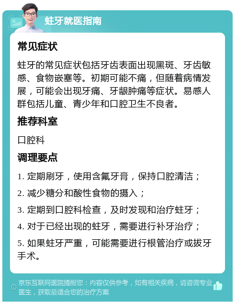 蛀牙就医指南 常见症状 蛀牙的常见症状包括牙齿表面出现黑斑、牙齿敏感、食物嵌塞等。初期可能不痛，但随着病情发展，可能会出现牙痛、牙龈肿痛等症状。易感人群包括儿童、青少年和口腔卫生不良者。 推荐科室 口腔科 调理要点 1. 定期刷牙，使用含氟牙膏，保持口腔清洁； 2. 减少糖分和酸性食物的摄入； 3. 定期到口腔科检查，及时发现和治疗蛀牙； 4. 对于已经出现的蛀牙，需要进行补牙治疗； 5. 如果蛀牙严重，可能需要进行根管治疗或拔牙手术。