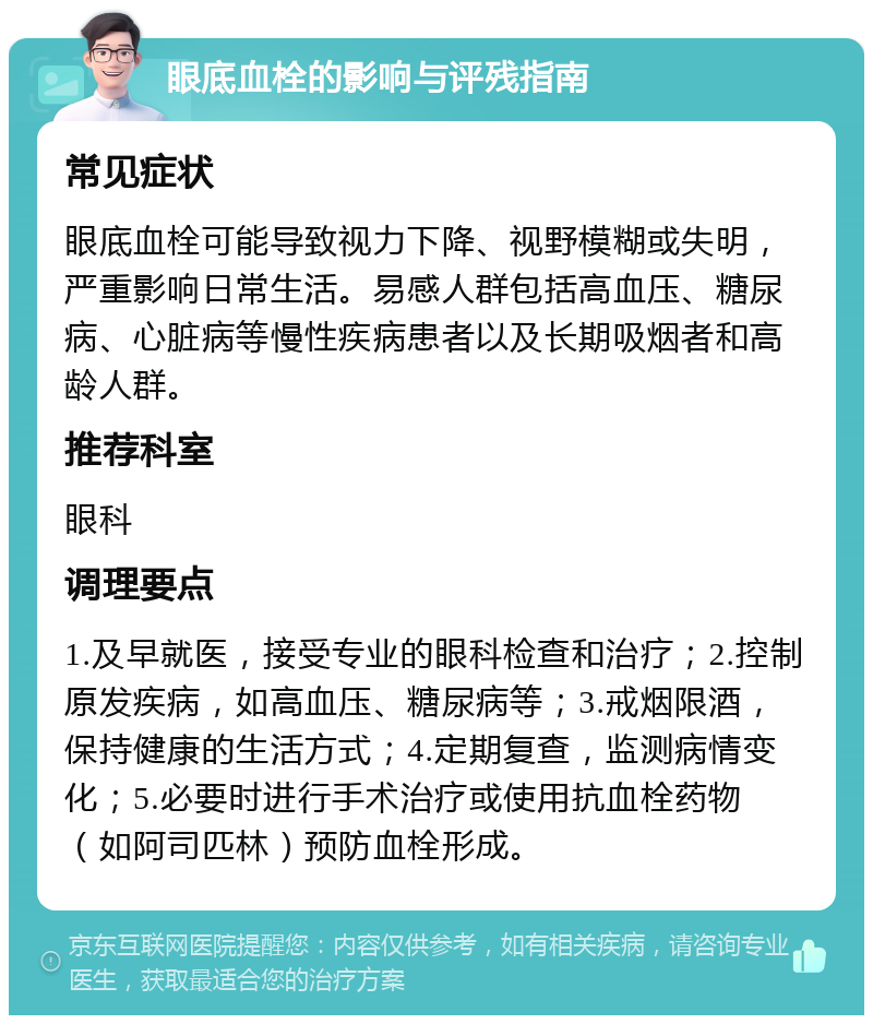 眼底血栓的影响与评残指南 常见症状 眼底血栓可能导致视力下降、视野模糊或失明，严重影响日常生活。易感人群包括高血压、糖尿病、心脏病等慢性疾病患者以及长期吸烟者和高龄人群。 推荐科室 眼科 调理要点 1.及早就医，接受专业的眼科检查和治疗；2.控制原发疾病，如高血压、糖尿病等；3.戒烟限酒，保持健康的生活方式；4.定期复查，监测病情变化；5.必要时进行手术治疗或使用抗血栓药物（如阿司匹林）预防血栓形成。