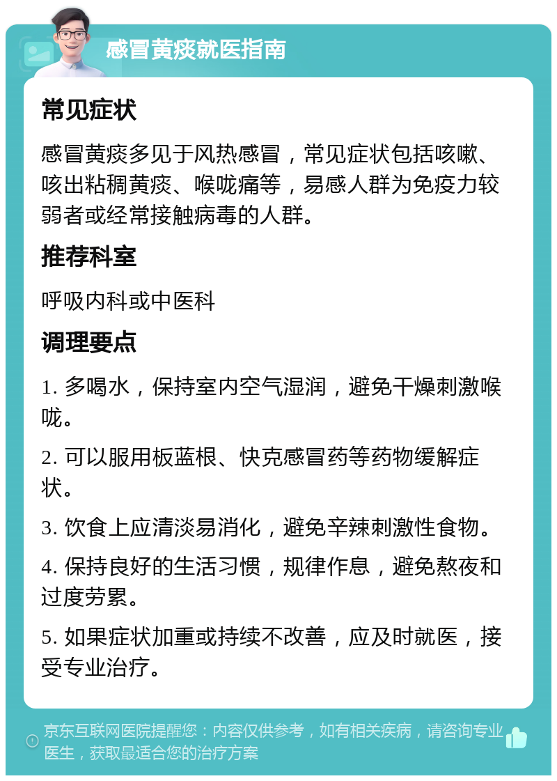 感冒黄痰就医指南 常见症状 感冒黄痰多见于风热感冒，常见症状包括咳嗽、咳出粘稠黄痰、喉咙痛等，易感人群为免疫力较弱者或经常接触病毒的人群。 推荐科室 呼吸内科或中医科 调理要点 1. 多喝水，保持室内空气湿润，避免干燥刺激喉咙。 2. 可以服用板蓝根、快克感冒药等药物缓解症状。 3. 饮食上应清淡易消化，避免辛辣刺激性食物。 4. 保持良好的生活习惯，规律作息，避免熬夜和过度劳累。 5. 如果症状加重或持续不改善，应及时就医，接受专业治疗。