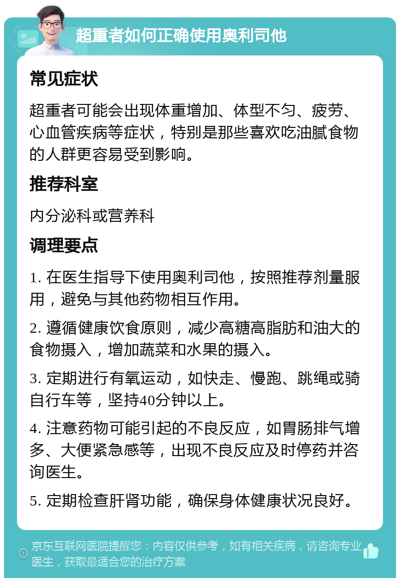 超重者如何正确使用奥利司他 常见症状 超重者可能会出现体重增加、体型不匀、疲劳、心血管疾病等症状，特别是那些喜欢吃油腻食物的人群更容易受到影响。 推荐科室 内分泌科或营养科 调理要点 1. 在医生指导下使用奥利司他，按照推荐剂量服用，避免与其他药物相互作用。 2. 遵循健康饮食原则，减少高糖高脂肪和油大的食物摄入，增加蔬菜和水果的摄入。 3. 定期进行有氧运动，如快走、慢跑、跳绳或骑自行车等，坚持40分钟以上。 4. 注意药物可能引起的不良反应，如胃肠排气增多、大便紧急感等，出现不良反应及时停药并咨询医生。 5. 定期检查肝肾功能，确保身体健康状况良好。