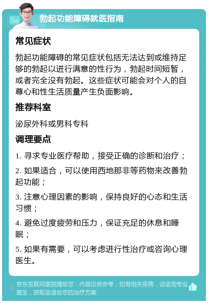 勃起功能障碍就医指南 常见症状 勃起功能障碍的常见症状包括无法达到或维持足够的勃起以进行满意的性行为，勃起时间短暂，或者完全没有勃起。这些症状可能会对个人的自尊心和性生活质量产生负面影响。 推荐科室 泌尿外科或男科专科 调理要点 1. 寻求专业医疗帮助，接受正确的诊断和治疗； 2. 如果适合，可以使用西地那非等药物来改善勃起功能； 3. 注意心理因素的影响，保持良好的心态和生活习惯； 4. 避免过度疲劳和压力，保证充足的休息和睡眠； 5. 如果有需要，可以考虑进行性治疗或咨询心理医生。