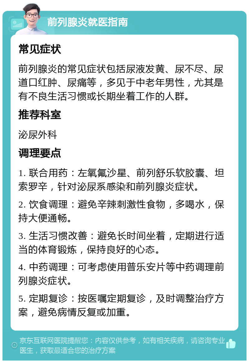 前列腺炎就医指南 常见症状 前列腺炎的常见症状包括尿液发黄、尿不尽、尿道口红肿、尿痛等，多见于中老年男性，尤其是有不良生活习惯或长期坐着工作的人群。 推荐科室 泌尿外科 调理要点 1. 联合用药：左氧氟沙星、前列舒乐软胶囊、坦索罗辛，针对泌尿系感染和前列腺炎症状。 2. 饮食调理：避免辛辣刺激性食物，多喝水，保持大便通畅。 3. 生活习惯改善：避免长时间坐着，定期进行适当的体育锻炼，保持良好的心态。 4. 中药调理：可考虑使用普乐安片等中药调理前列腺炎症状。 5. 定期复诊：按医嘱定期复诊，及时调整治疗方案，避免病情反复或加重。