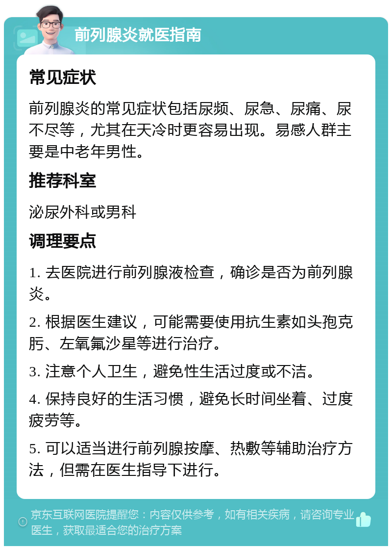 前列腺炎就医指南 常见症状 前列腺炎的常见症状包括尿频、尿急、尿痛、尿不尽等，尤其在天冷时更容易出现。易感人群主要是中老年男性。 推荐科室 泌尿外科或男科 调理要点 1. 去医院进行前列腺液检查，确诊是否为前列腺炎。 2. 根据医生建议，可能需要使用抗生素如头孢克肟、左氧氟沙星等进行治疗。 3. 注意个人卫生，避免性生活过度或不洁。 4. 保持良好的生活习惯，避免长时间坐着、过度疲劳等。 5. 可以适当进行前列腺按摩、热敷等辅助治疗方法，但需在医生指导下进行。