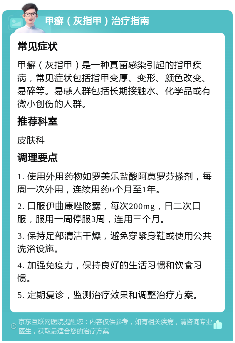 甲癣（灰指甲）治疗指南 常见症状 甲癣（灰指甲）是一种真菌感染引起的指甲疾病，常见症状包括指甲变厚、变形、颜色改变、易碎等。易感人群包括长期接触水、化学品或有微小创伤的人群。 推荐科室 皮肤科 调理要点 1. 使用外用药物如罗美乐盐酸阿莫罗芬搽剂，每周一次外用，连续用药6个月至1年。 2. 口服伊曲康唑胶囊，每次200mg，日二次口服，服用一周停服3周，连用三个月。 3. 保持足部清洁干燥，避免穿紧身鞋或使用公共洗浴设施。 4. 加强免疫力，保持良好的生活习惯和饮食习惯。 5. 定期复诊，监测治疗效果和调整治疗方案。