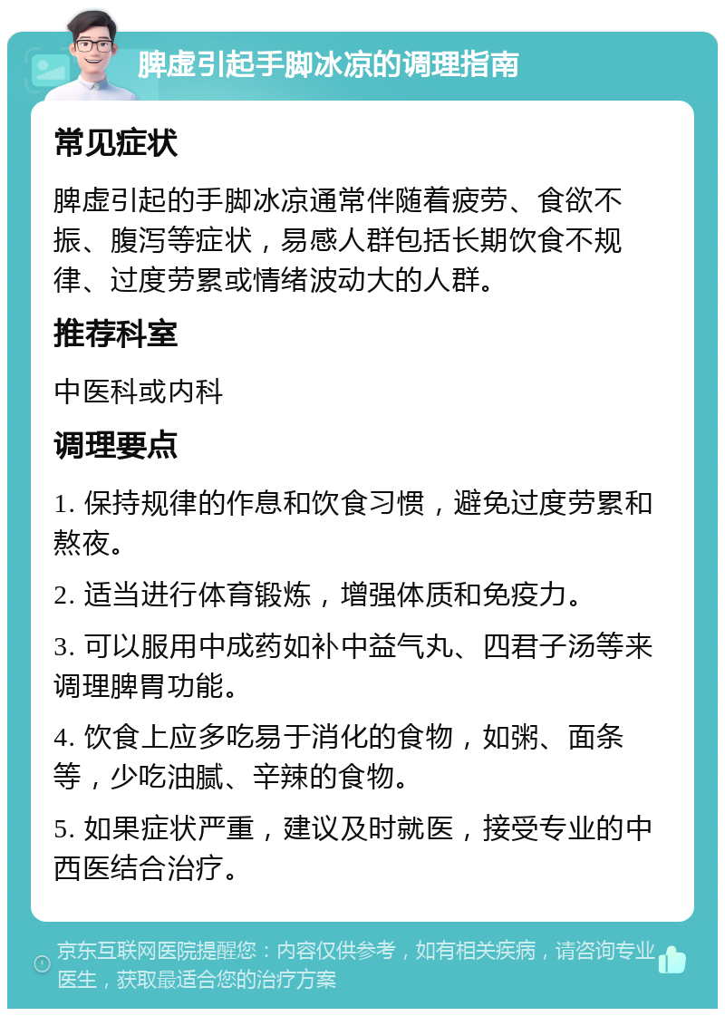 脾虚引起手脚冰凉的调理指南 常见症状 脾虚引起的手脚冰凉通常伴随着疲劳、食欲不振、腹泻等症状，易感人群包括长期饮食不规律、过度劳累或情绪波动大的人群。 推荐科室 中医科或内科 调理要点 1. 保持规律的作息和饮食习惯，避免过度劳累和熬夜。 2. 适当进行体育锻炼，增强体质和免疫力。 3. 可以服用中成药如补中益气丸、四君子汤等来调理脾胃功能。 4. 饮食上应多吃易于消化的食物，如粥、面条等，少吃油腻、辛辣的食物。 5. 如果症状严重，建议及时就医，接受专业的中西医结合治疗。