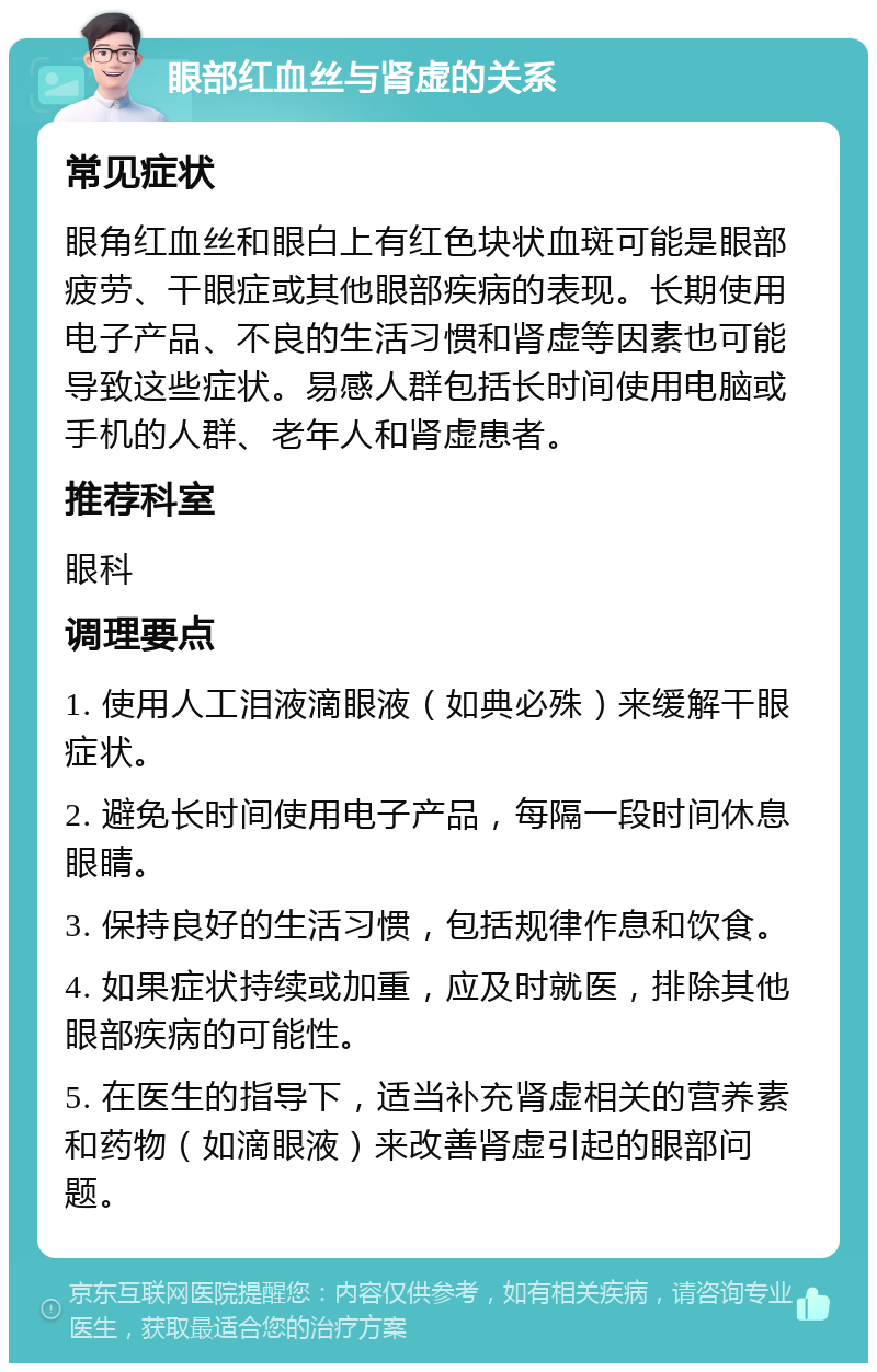 眼部红血丝与肾虚的关系 常见症状 眼角红血丝和眼白上有红色块状血斑可能是眼部疲劳、干眼症或其他眼部疾病的表现。长期使用电子产品、不良的生活习惯和肾虚等因素也可能导致这些症状。易感人群包括长时间使用电脑或手机的人群、老年人和肾虚患者。 推荐科室 眼科 调理要点 1. 使用人工泪液滴眼液（如典必殊）来缓解干眼症状。 2. 避免长时间使用电子产品，每隔一段时间休息眼睛。 3. 保持良好的生活习惯，包括规律作息和饮食。 4. 如果症状持续或加重，应及时就医，排除其他眼部疾病的可能性。 5. 在医生的指导下，适当补充肾虚相关的营养素和药物（如滴眼液）来改善肾虚引起的眼部问题。