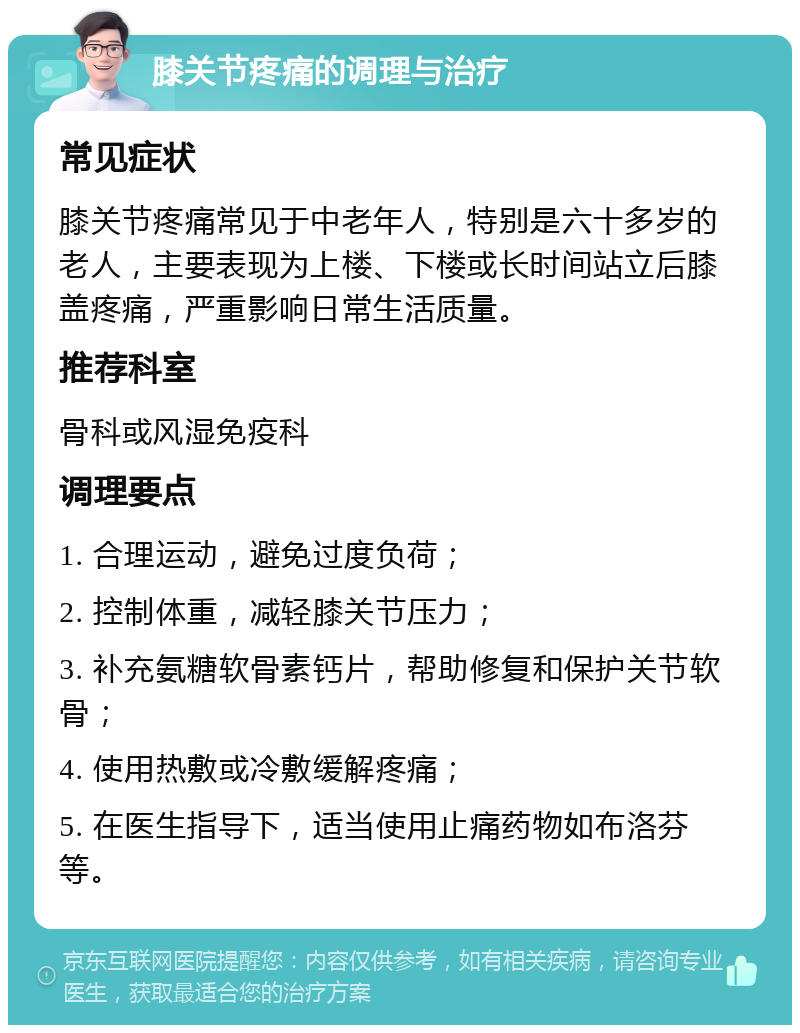 膝关节疼痛的调理与治疗 常见症状 膝关节疼痛常见于中老年人，特别是六十多岁的老人，主要表现为上楼、下楼或长时间站立后膝盖疼痛，严重影响日常生活质量。 推荐科室 骨科或风湿免疫科 调理要点 1. 合理运动，避免过度负荷； 2. 控制体重，减轻膝关节压力； 3. 补充氨糖软骨素钙片，帮助修复和保护关节软骨； 4. 使用热敷或冷敷缓解疼痛； 5. 在医生指导下，适当使用止痛药物如布洛芬等。