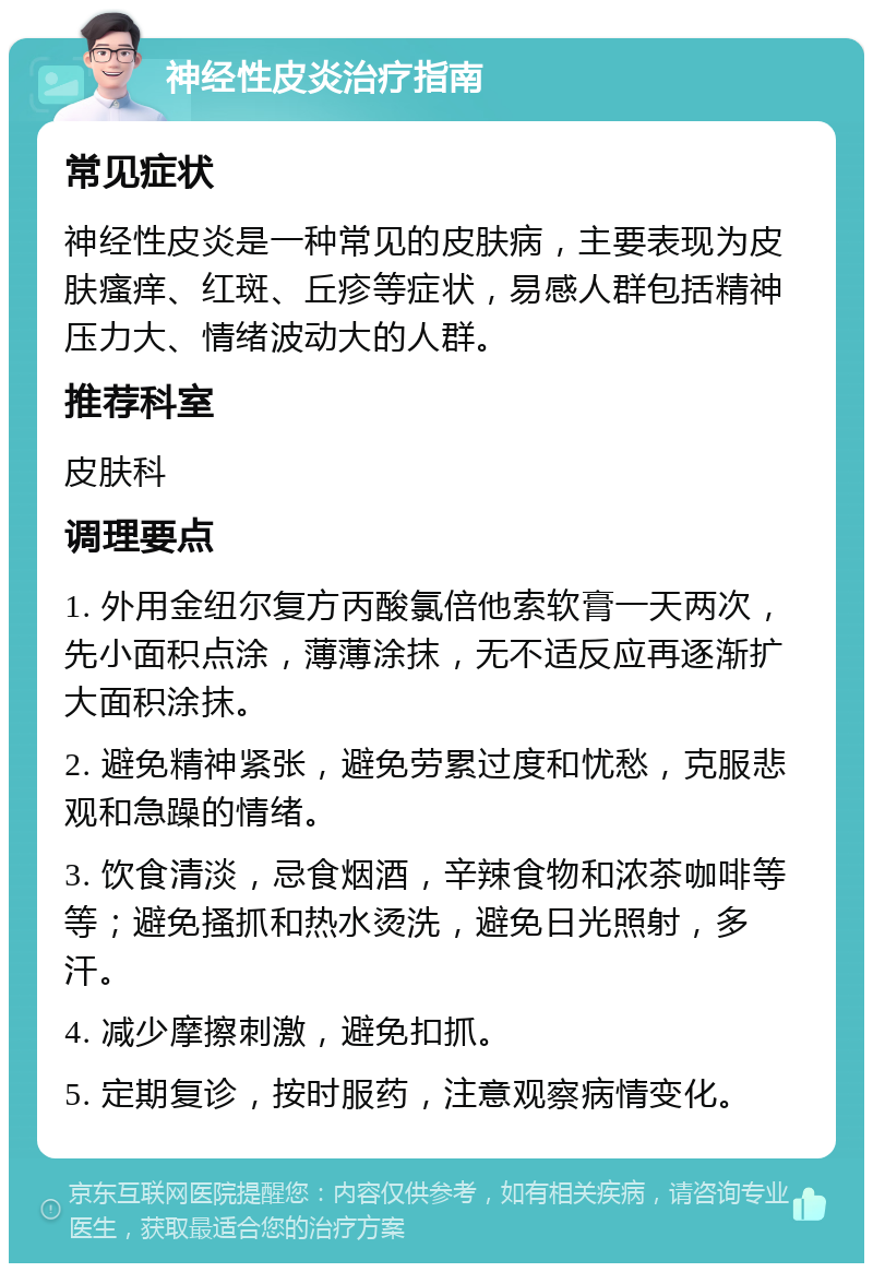 神经性皮炎治疗指南 常见症状 神经性皮炎是一种常见的皮肤病，主要表现为皮肤瘙痒、红斑、丘疹等症状，易感人群包括精神压力大、情绪波动大的人群。 推荐科室 皮肤科 调理要点 1. 外用金纽尔复方丙酸氯倍他索软膏一天两次，先小面积点涂，薄薄涂抹，无不适反应再逐渐扩大面积涂抹。 2. 避免精神紧张，避免劳累过度和忧愁，克服悲观和急躁的情绪。 3. 饮食清淡，忌食烟酒，辛辣食物和浓茶咖啡等等；避免搔抓和热水烫洗，避免日光照射，多汗。 4. 减少摩擦刺激，避免扣抓。 5. 定期复诊，按时服药，注意观察病情变化。