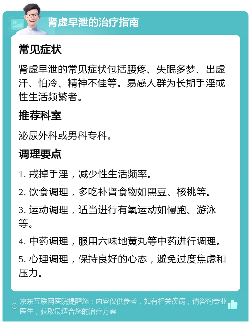 肾虚早泄的治疗指南 常见症状 肾虚早泄的常见症状包括腰疼、失眠多梦、出虚汗、怕冷、精神不佳等。易感人群为长期手淫或性生活频繁者。 推荐科室 泌尿外科或男科专科。 调理要点 1. 戒掉手淫，减少性生活频率。 2. 饮食调理，多吃补肾食物如黑豆、核桃等。 3. 运动调理，适当进行有氧运动如慢跑、游泳等。 4. 中药调理，服用六味地黄丸等中药进行调理。 5. 心理调理，保持良好的心态，避免过度焦虑和压力。