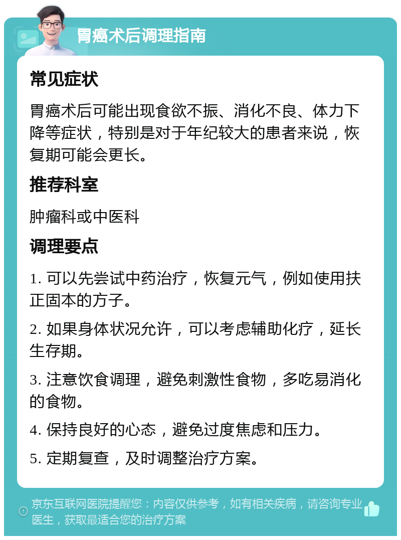 胃癌术后调理指南 常见症状 胃癌术后可能出现食欲不振、消化不良、体力下降等症状，特别是对于年纪较大的患者来说，恢复期可能会更长。 推荐科室 肿瘤科或中医科 调理要点 1. 可以先尝试中药治疗，恢复元气，例如使用扶正固本的方子。 2. 如果身体状况允许，可以考虑辅助化疗，延长生存期。 3. 注意饮食调理，避免刺激性食物，多吃易消化的食物。 4. 保持良好的心态，避免过度焦虑和压力。 5. 定期复查，及时调整治疗方案。