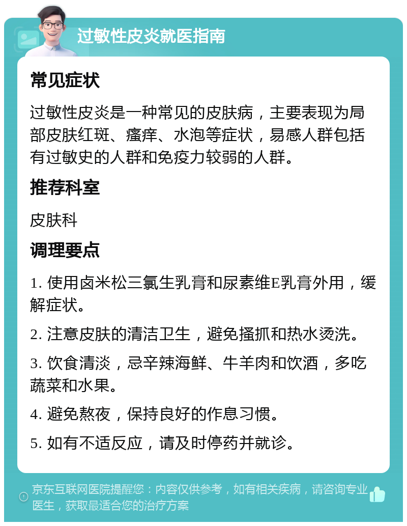 过敏性皮炎就医指南 常见症状 过敏性皮炎是一种常见的皮肤病，主要表现为局部皮肤红斑、瘙痒、水泡等症状，易感人群包括有过敏史的人群和免疫力较弱的人群。 推荐科室 皮肤科 调理要点 1. 使用卤米松三氯生乳膏和尿素维E乳膏外用，缓解症状。 2. 注意皮肤的清洁卫生，避免搔抓和热水烫洗。 3. 饮食清淡，忌辛辣海鲜、牛羊肉和饮酒，多吃蔬菜和水果。 4. 避免熬夜，保持良好的作息习惯。 5. 如有不适反应，请及时停药并就诊。