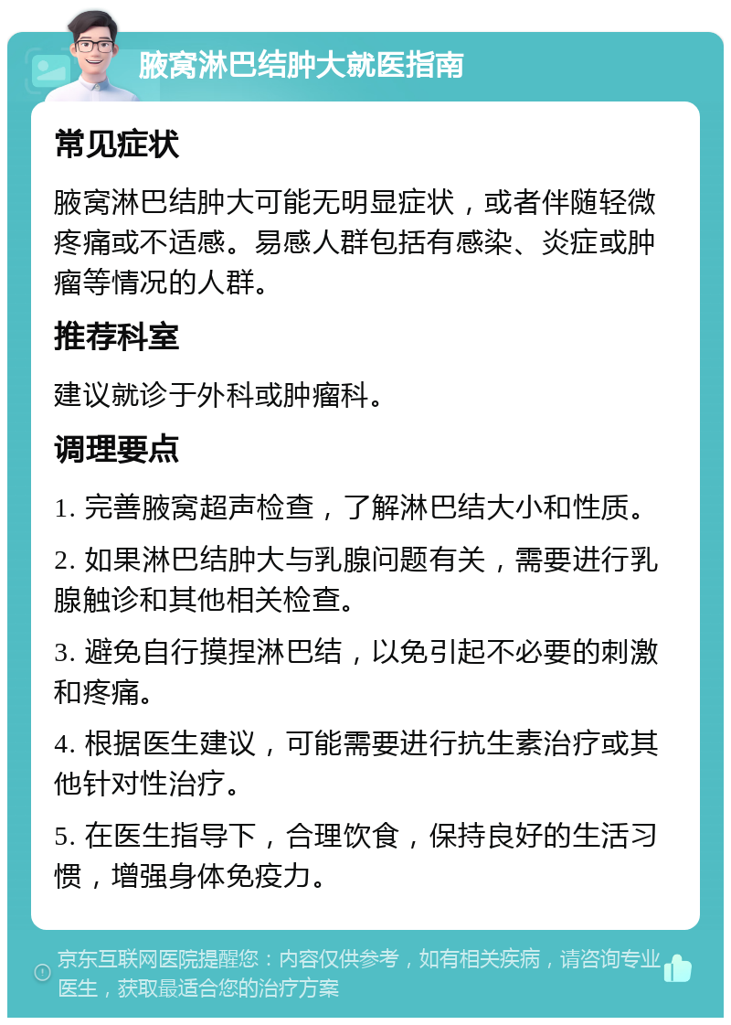 腋窝淋巴结肿大就医指南 常见症状 腋窝淋巴结肿大可能无明显症状，或者伴随轻微疼痛或不适感。易感人群包括有感染、炎症或肿瘤等情况的人群。 推荐科室 建议就诊于外科或肿瘤科。 调理要点 1. 完善腋窝超声检查，了解淋巴结大小和性质。 2. 如果淋巴结肿大与乳腺问题有关，需要进行乳腺触诊和其他相关检查。 3. 避免自行摸捏淋巴结，以免引起不必要的刺激和疼痛。 4. 根据医生建议，可能需要进行抗生素治疗或其他针对性治疗。 5. 在医生指导下，合理饮食，保持良好的生活习惯，增强身体免疫力。