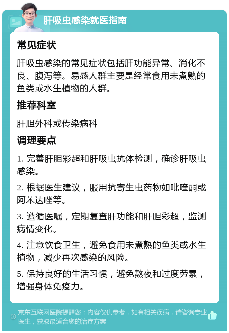 肝吸虫感染就医指南 常见症状 肝吸虫感染的常见症状包括肝功能异常、消化不良、腹泻等。易感人群主要是经常食用未煮熟的鱼类或水生植物的人群。 推荐科室 肝胆外科或传染病科 调理要点 1. 完善肝胆彩超和肝吸虫抗体检测，确诊肝吸虫感染。 2. 根据医生建议，服用抗寄生虫药物如吡喹酮或阿苯达唑等。 3. 遵循医嘱，定期复查肝功能和肝胆彩超，监测病情变化。 4. 注意饮食卫生，避免食用未煮熟的鱼类或水生植物，减少再次感染的风险。 5. 保持良好的生活习惯，避免熬夜和过度劳累，增强身体免疫力。