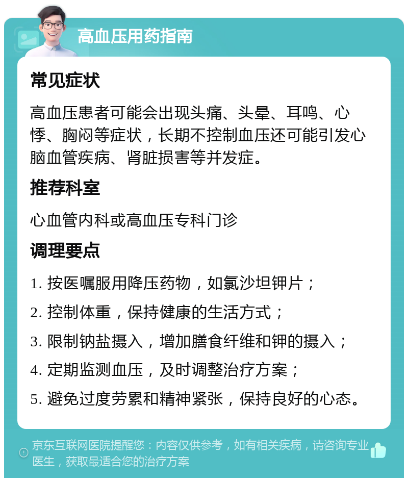 高血压用药指南 常见症状 高血压患者可能会出现头痛、头晕、耳鸣、心悸、胸闷等症状，长期不控制血压还可能引发心脑血管疾病、肾脏损害等并发症。 推荐科室 心血管内科或高血压专科门诊 调理要点 1. 按医嘱服用降压药物，如氯沙坦钾片； 2. 控制体重，保持健康的生活方式； 3. 限制钠盐摄入，增加膳食纤维和钾的摄入； 4. 定期监测血压，及时调整治疗方案； 5. 避免过度劳累和精神紧张，保持良好的心态。