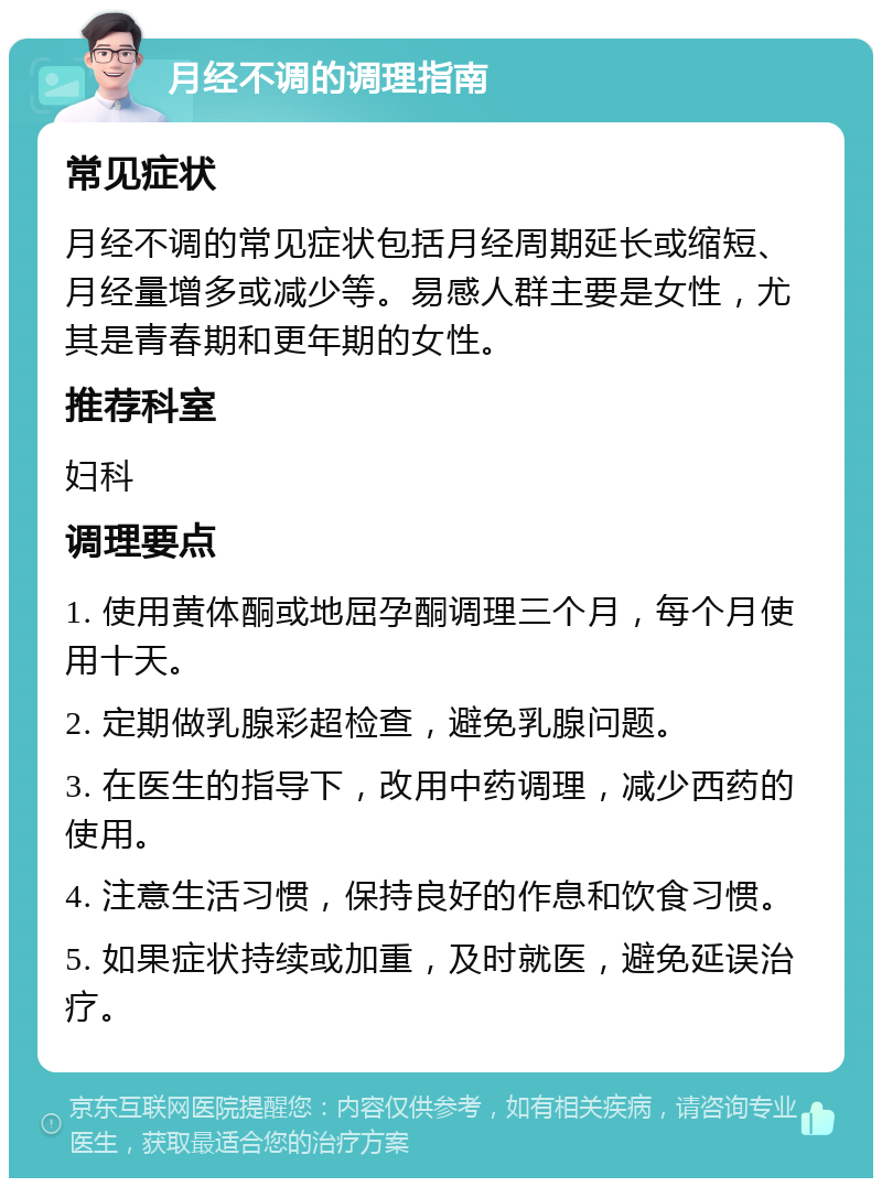 月经不调的调理指南 常见症状 月经不调的常见症状包括月经周期延长或缩短、月经量增多或减少等。易感人群主要是女性，尤其是青春期和更年期的女性。 推荐科室 妇科 调理要点 1. 使用黄体酮或地屈孕酮调理三个月，每个月使用十天。 2. 定期做乳腺彩超检查，避免乳腺问题。 3. 在医生的指导下，改用中药调理，减少西药的使用。 4. 注意生活习惯，保持良好的作息和饮食习惯。 5. 如果症状持续或加重，及时就医，避免延误治疗。