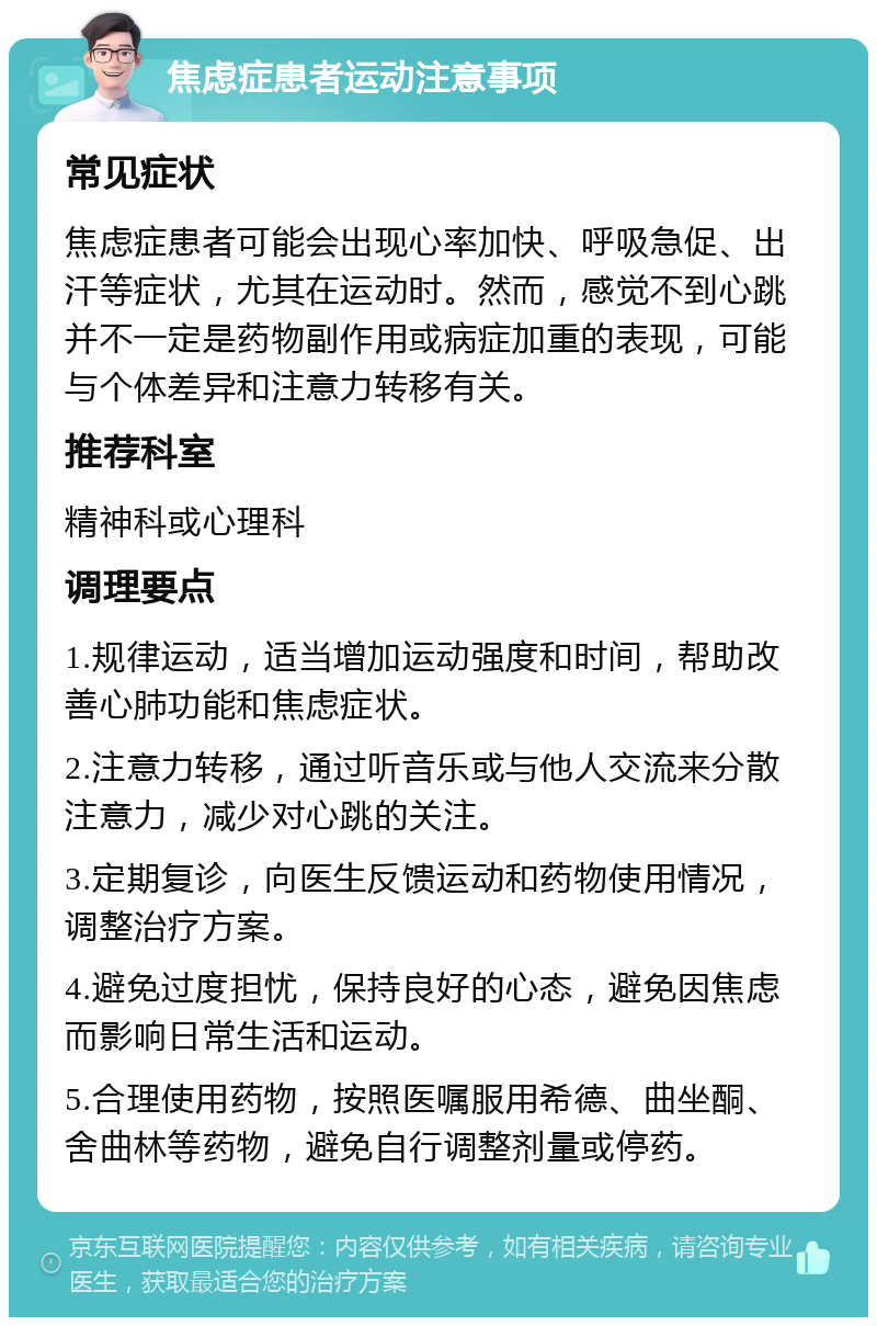 焦虑症患者运动注意事项 常见症状 焦虑症患者可能会出现心率加快、呼吸急促、出汗等症状，尤其在运动时。然而，感觉不到心跳并不一定是药物副作用或病症加重的表现，可能与个体差异和注意力转移有关。 推荐科室 精神科或心理科 调理要点 1.规律运动，适当增加运动强度和时间，帮助改善心肺功能和焦虑症状。 2.注意力转移，通过听音乐或与他人交流来分散注意力，减少对心跳的关注。 3.定期复诊，向医生反馈运动和药物使用情况，调整治疗方案。 4.避免过度担忧，保持良好的心态，避免因焦虑而影响日常生活和运动。 5.合理使用药物，按照医嘱服用希德、曲坐酮、舍曲林等药物，避免自行调整剂量或停药。