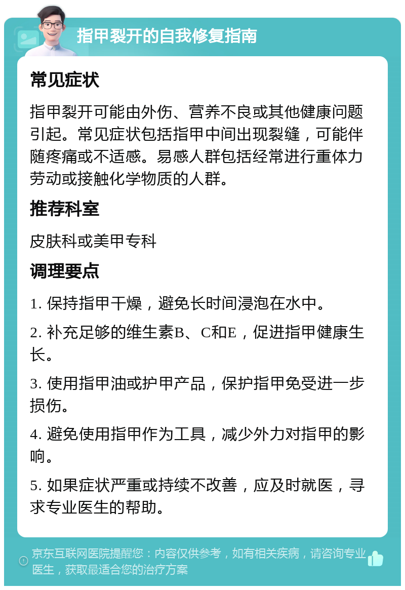 指甲裂开的自我修复指南 常见症状 指甲裂开可能由外伤、营养不良或其他健康问题引起。常见症状包括指甲中间出现裂缝，可能伴随疼痛或不适感。易感人群包括经常进行重体力劳动或接触化学物质的人群。 推荐科室 皮肤科或美甲专科 调理要点 1. 保持指甲干燥，避免长时间浸泡在水中。 2. 补充足够的维生素B、C和E，促进指甲健康生长。 3. 使用指甲油或护甲产品，保护指甲免受进一步损伤。 4. 避免使用指甲作为工具，减少外力对指甲的影响。 5. 如果症状严重或持续不改善，应及时就医，寻求专业医生的帮助。