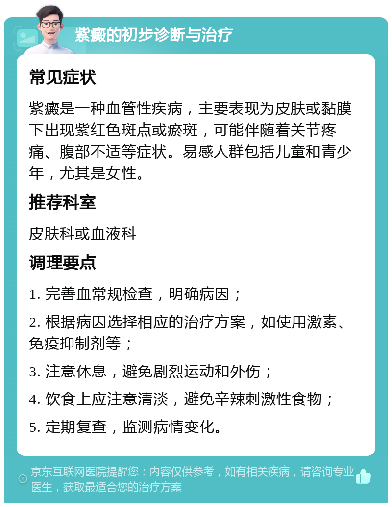 紫癜的初步诊断与治疗 常见症状 紫癜是一种血管性疾病，主要表现为皮肤或黏膜下出现紫红色斑点或瘀斑，可能伴随着关节疼痛、腹部不适等症状。易感人群包括儿童和青少年，尤其是女性。 推荐科室 皮肤科或血液科 调理要点 1. 完善血常规检查，明确病因； 2. 根据病因选择相应的治疗方案，如使用激素、免疫抑制剂等； 3. 注意休息，避免剧烈运动和外伤； 4. 饮食上应注意清淡，避免辛辣刺激性食物； 5. 定期复查，监测病情变化。