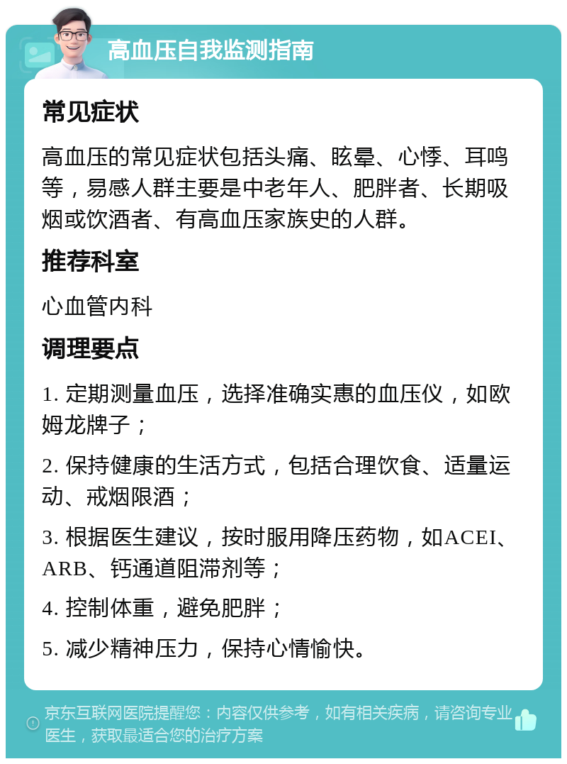 高血压自我监测指南 常见症状 高血压的常见症状包括头痛、眩晕、心悸、耳鸣等，易感人群主要是中老年人、肥胖者、长期吸烟或饮酒者、有高血压家族史的人群。 推荐科室 心血管内科 调理要点 1. 定期测量血压，选择准确实惠的血压仪，如欧姆龙牌子； 2. 保持健康的生活方式，包括合理饮食、适量运动、戒烟限酒； 3. 根据医生建议，按时服用降压药物，如ACEI、ARB、钙通道阻滞剂等； 4. 控制体重，避免肥胖； 5. 减少精神压力，保持心情愉快。