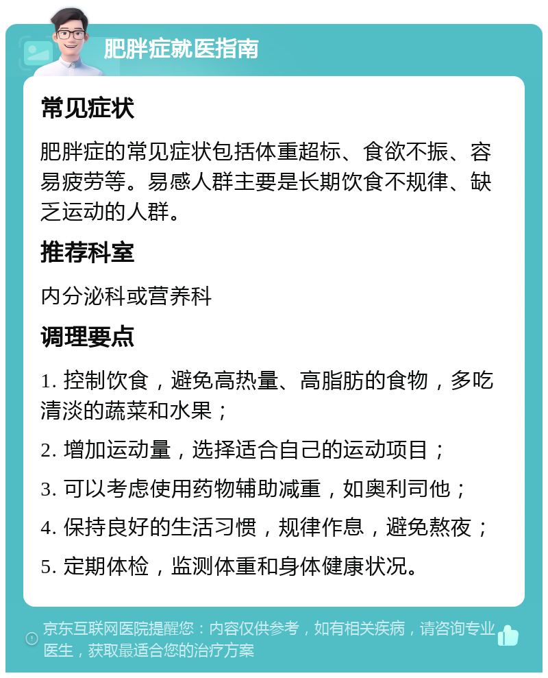 肥胖症就医指南 常见症状 肥胖症的常见症状包括体重超标、食欲不振、容易疲劳等。易感人群主要是长期饮食不规律、缺乏运动的人群。 推荐科室 内分泌科或营养科 调理要点 1. 控制饮食，避免高热量、高脂肪的食物，多吃清淡的蔬菜和水果； 2. 增加运动量，选择适合自己的运动项目； 3. 可以考虑使用药物辅助减重，如奥利司他； 4. 保持良好的生活习惯，规律作息，避免熬夜； 5. 定期体检，监测体重和身体健康状况。