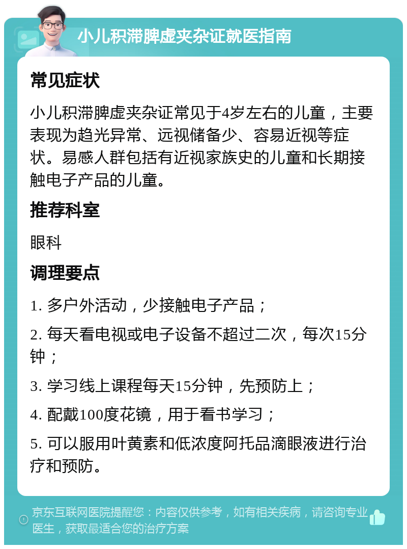 小儿积滞脾虚夹杂证就医指南 常见症状 小儿积滞脾虚夹杂证常见于4岁左右的儿童，主要表现为趋光异常、远视储备少、容易近视等症状。易感人群包括有近视家族史的儿童和长期接触电子产品的儿童。 推荐科室 眼科 调理要点 1. 多户外活动，少接触电子产品； 2. 每天看电视或电子设备不超过二次，每次15分钟； 3. 学习线上课程每天15分钟，先预防上； 4. 配戴100度花镜，用于看书学习； 5. 可以服用叶黄素和低浓度阿托品滴眼液进行治疗和预防。