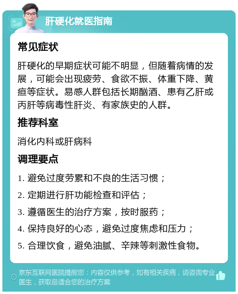 肝硬化就医指南 常见症状 肝硬化的早期症状可能不明显，但随着病情的发展，可能会出现疲劳、食欲不振、体重下降、黄疸等症状。易感人群包括长期酗酒、患有乙肝或丙肝等病毒性肝炎、有家族史的人群。 推荐科室 消化内科或肝病科 调理要点 1. 避免过度劳累和不良的生活习惯； 2. 定期进行肝功能检查和评估； 3. 遵循医生的治疗方案，按时服药； 4. 保持良好的心态，避免过度焦虑和压力； 5. 合理饮食，避免油腻、辛辣等刺激性食物。