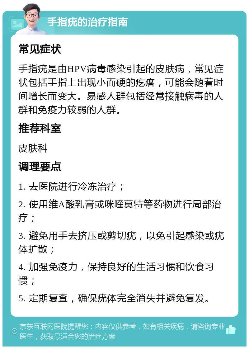 手指疣的治疗指南 常见症状 手指疣是由HPV病毒感染引起的皮肤病，常见症状包括手指上出现小而硬的疙瘩，可能会随着时间增长而变大。易感人群包括经常接触病毒的人群和免疫力较弱的人群。 推荐科室 皮肤科 调理要点 1. 去医院进行冷冻治疗； 2. 使用维A酸乳膏或咪喹莫特等药物进行局部治疗； 3. 避免用手去挤压或剪切疣，以免引起感染或疣体扩散； 4. 加强免疫力，保持良好的生活习惯和饮食习惯； 5. 定期复查，确保疣体完全消失并避免复发。