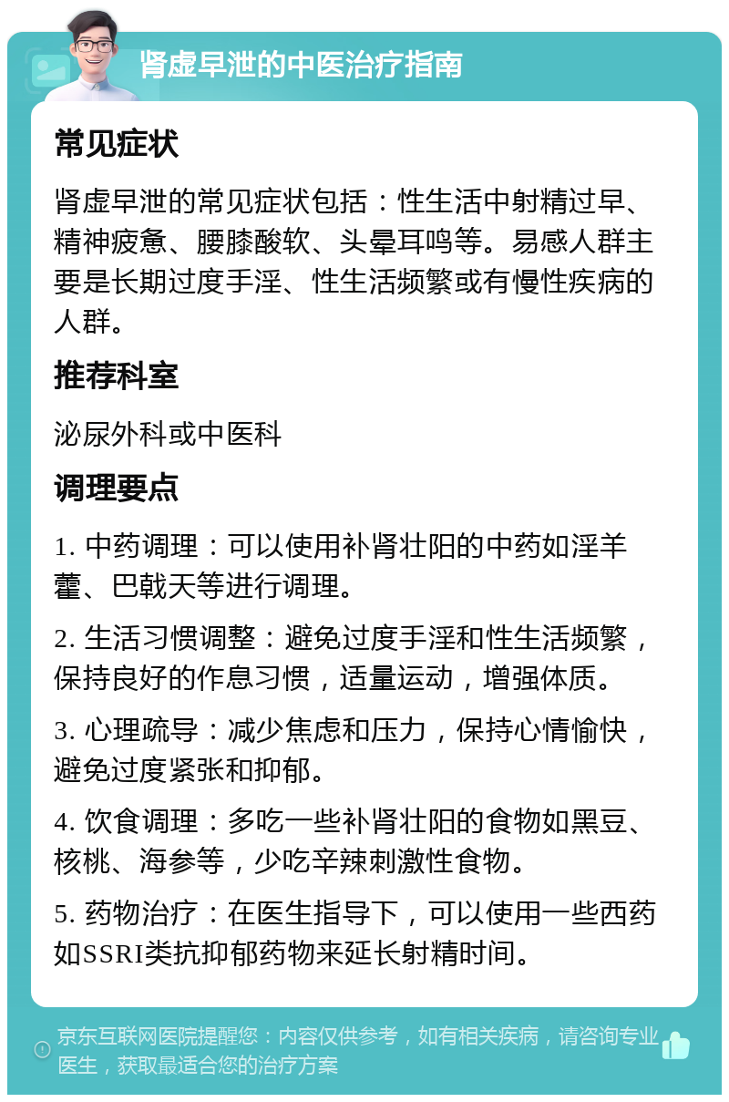 肾虚早泄的中医治疗指南 常见症状 肾虚早泄的常见症状包括：性生活中射精过早、精神疲惫、腰膝酸软、头晕耳鸣等。易感人群主要是长期过度手淫、性生活频繁或有慢性疾病的人群。 推荐科室 泌尿外科或中医科 调理要点 1. 中药调理：可以使用补肾壮阳的中药如淫羊藿、巴戟天等进行调理。 2. 生活习惯调整：避免过度手淫和性生活频繁，保持良好的作息习惯，适量运动，增强体质。 3. 心理疏导：减少焦虑和压力，保持心情愉快，避免过度紧张和抑郁。 4. 饮食调理：多吃一些补肾壮阳的食物如黑豆、核桃、海参等，少吃辛辣刺激性食物。 5. 药物治疗：在医生指导下，可以使用一些西药如SSRI类抗抑郁药物来延长射精时间。