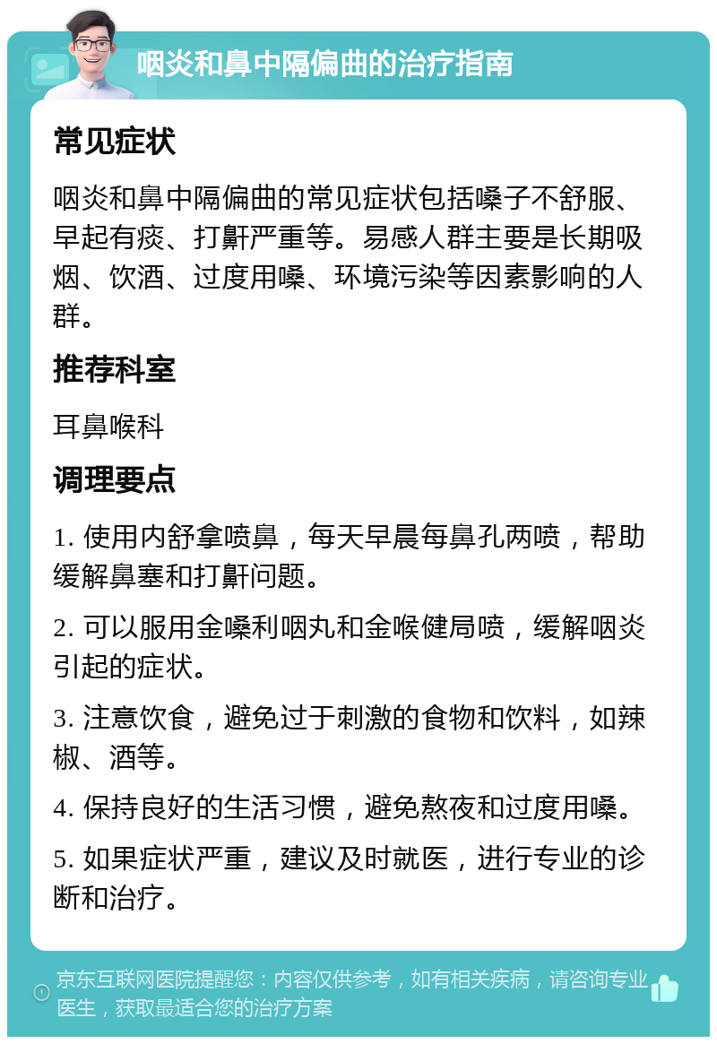 咽炎和鼻中隔偏曲的治疗指南 常见症状 咽炎和鼻中隔偏曲的常见症状包括嗓子不舒服、早起有痰、打鼾严重等。易感人群主要是长期吸烟、饮酒、过度用嗓、环境污染等因素影响的人群。 推荐科室 耳鼻喉科 调理要点 1. 使用内舒拿喷鼻，每天早晨每鼻孔两喷，帮助缓解鼻塞和打鼾问题。 2. 可以服用金嗓利咽丸和金喉健局喷，缓解咽炎引起的症状。 3. 注意饮食，避免过于刺激的食物和饮料，如辣椒、酒等。 4. 保持良好的生活习惯，避免熬夜和过度用嗓。 5. 如果症状严重，建议及时就医，进行专业的诊断和治疗。