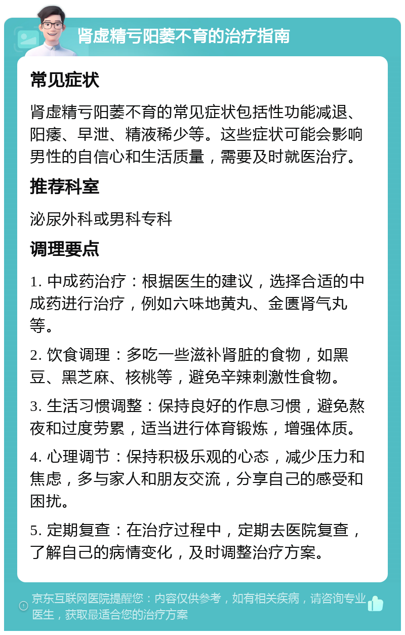 肾虚精亏阳萎不育的治疗指南 常见症状 肾虚精亏阳萎不育的常见症状包括性功能减退、阳痿、早泄、精液稀少等。这些症状可能会影响男性的自信心和生活质量，需要及时就医治疗。 推荐科室 泌尿外科或男科专科 调理要点 1. 中成药治疗：根据医生的建议，选择合适的中成药进行治疗，例如六味地黄丸、金匮肾气丸等。 2. 饮食调理：多吃一些滋补肾脏的食物，如黑豆、黑芝麻、核桃等，避免辛辣刺激性食物。 3. 生活习惯调整：保持良好的作息习惯，避免熬夜和过度劳累，适当进行体育锻炼，增强体质。 4. 心理调节：保持积极乐观的心态，减少压力和焦虑，多与家人和朋友交流，分享自己的感受和困扰。 5. 定期复查：在治疗过程中，定期去医院复查，了解自己的病情变化，及时调整治疗方案。