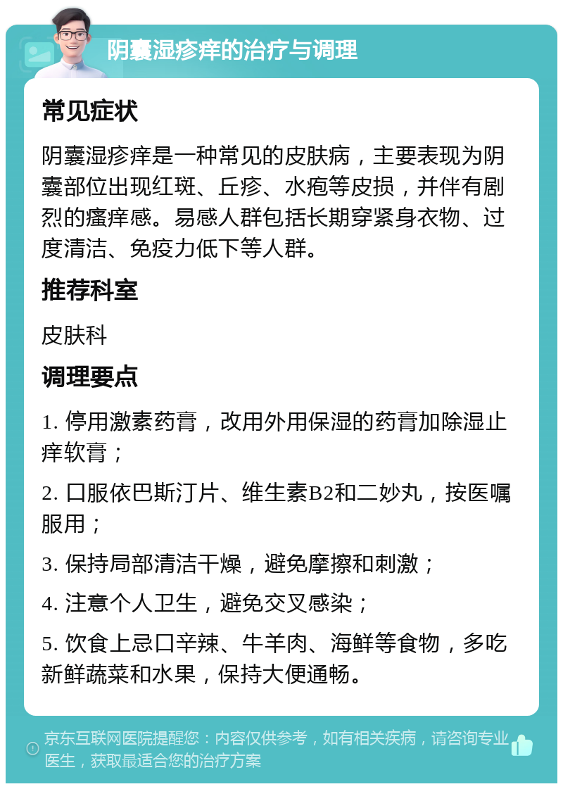 阴囊湿疹痒的治疗与调理 常见症状 阴囊湿疹痒是一种常见的皮肤病，主要表现为阴囊部位出现红斑、丘疹、水疱等皮损，并伴有剧烈的瘙痒感。易感人群包括长期穿紧身衣物、过度清洁、免疫力低下等人群。 推荐科室 皮肤科 调理要点 1. 停用激素药膏，改用外用保湿的药膏加除湿止痒软膏； 2. 口服依巴斯汀片、维生素B2和二妙丸，按医嘱服用； 3. 保持局部清洁干燥，避免摩擦和刺激； 4. 注意个人卫生，避免交叉感染； 5. 饮食上忌口辛辣、牛羊肉、海鲜等食物，多吃新鲜蔬菜和水果，保持大便通畅。