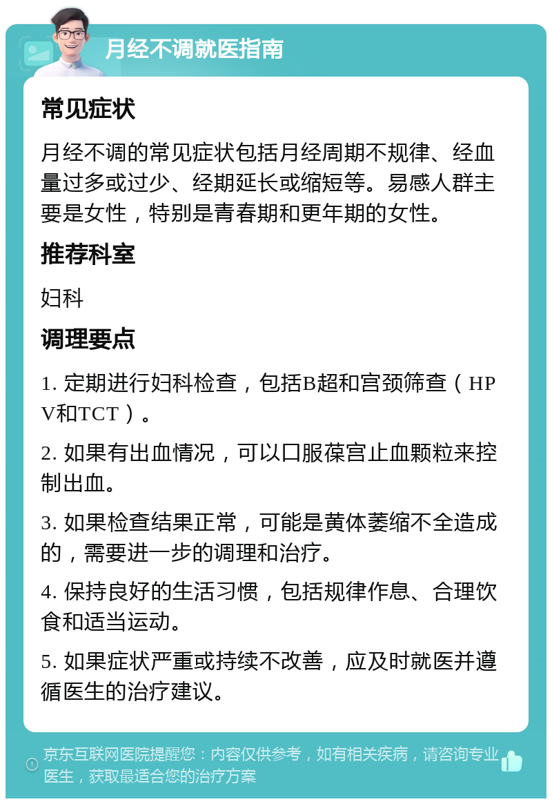 月经不调就医指南 常见症状 月经不调的常见症状包括月经周期不规律、经血量过多或过少、经期延长或缩短等。易感人群主要是女性，特别是青春期和更年期的女性。 推荐科室 妇科 调理要点 1. 定期进行妇科检查，包括B超和宫颈筛查（HPV和TCT）。 2. 如果有出血情况，可以口服葆宫止血颗粒来控制出血。 3. 如果检查结果正常，可能是黄体萎缩不全造成的，需要进一步的调理和治疗。 4. 保持良好的生活习惯，包括规律作息、合理饮食和适当运动。 5. 如果症状严重或持续不改善，应及时就医并遵循医生的治疗建议。