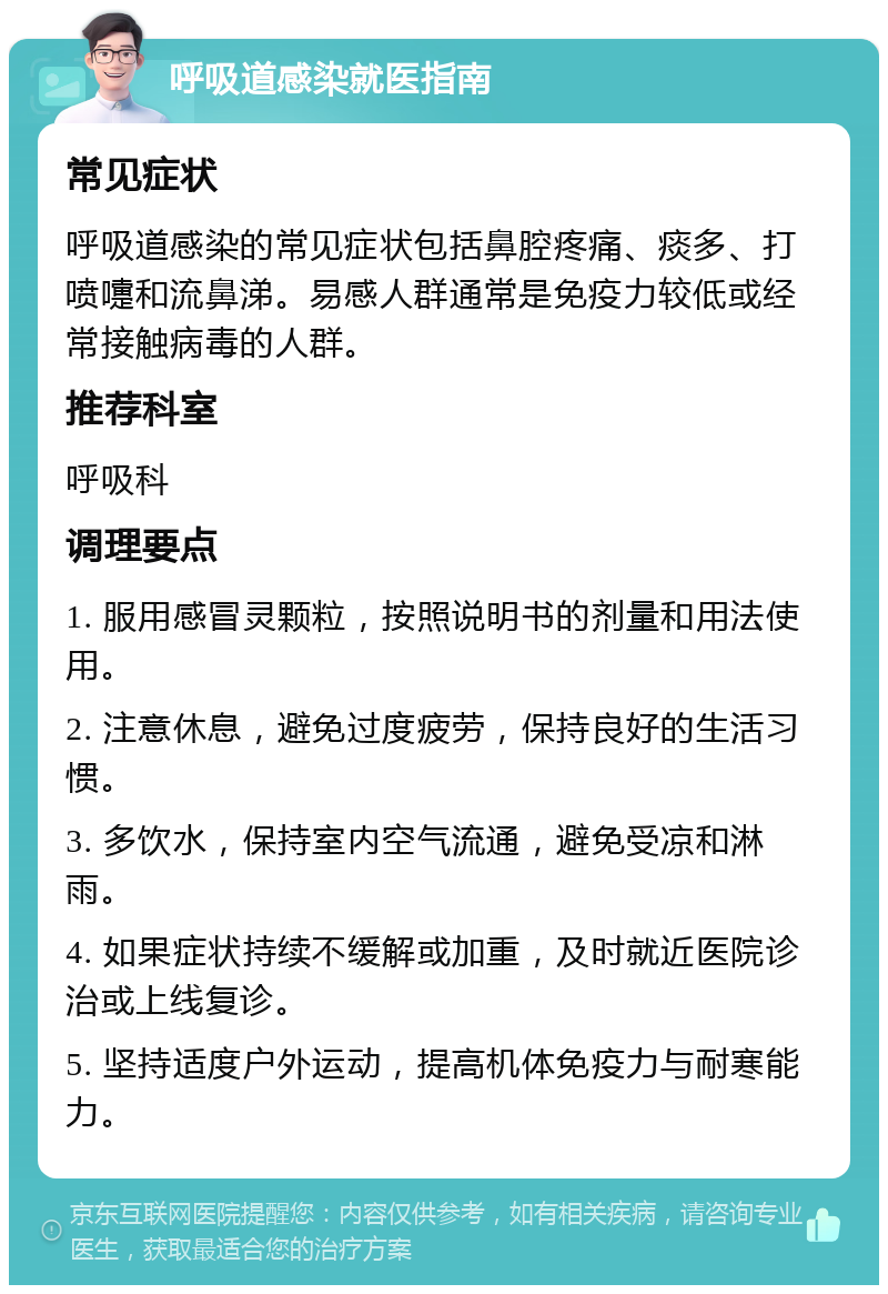 呼吸道感染就医指南 常见症状 呼吸道感染的常见症状包括鼻腔疼痛、痰多、打喷嚏和流鼻涕。易感人群通常是免疫力较低或经常接触病毒的人群。 推荐科室 呼吸科 调理要点 1. 服用感冒灵颗粒，按照说明书的剂量和用法使用。 2. 注意休息，避免过度疲劳，保持良好的生活习惯。 3. 多饮水，保持室内空气流通，避免受凉和淋雨。 4. 如果症状持续不缓解或加重，及时就近医院诊治或上线复诊。 5. 坚持适度户外运动，提高机体免疫力与耐寒能力。