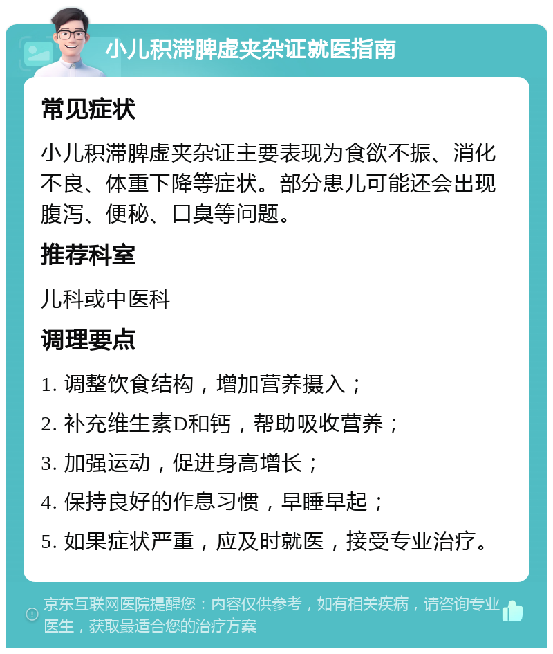 小儿积滞脾虚夹杂证就医指南 常见症状 小儿积滞脾虚夹杂证主要表现为食欲不振、消化不良、体重下降等症状。部分患儿可能还会出现腹泻、便秘、口臭等问题。 推荐科室 儿科或中医科 调理要点 1. 调整饮食结构，增加营养摄入； 2. 补充维生素D和钙，帮助吸收营养； 3. 加强运动，促进身高增长； 4. 保持良好的作息习惯，早睡早起； 5. 如果症状严重，应及时就医，接受专业治疗。