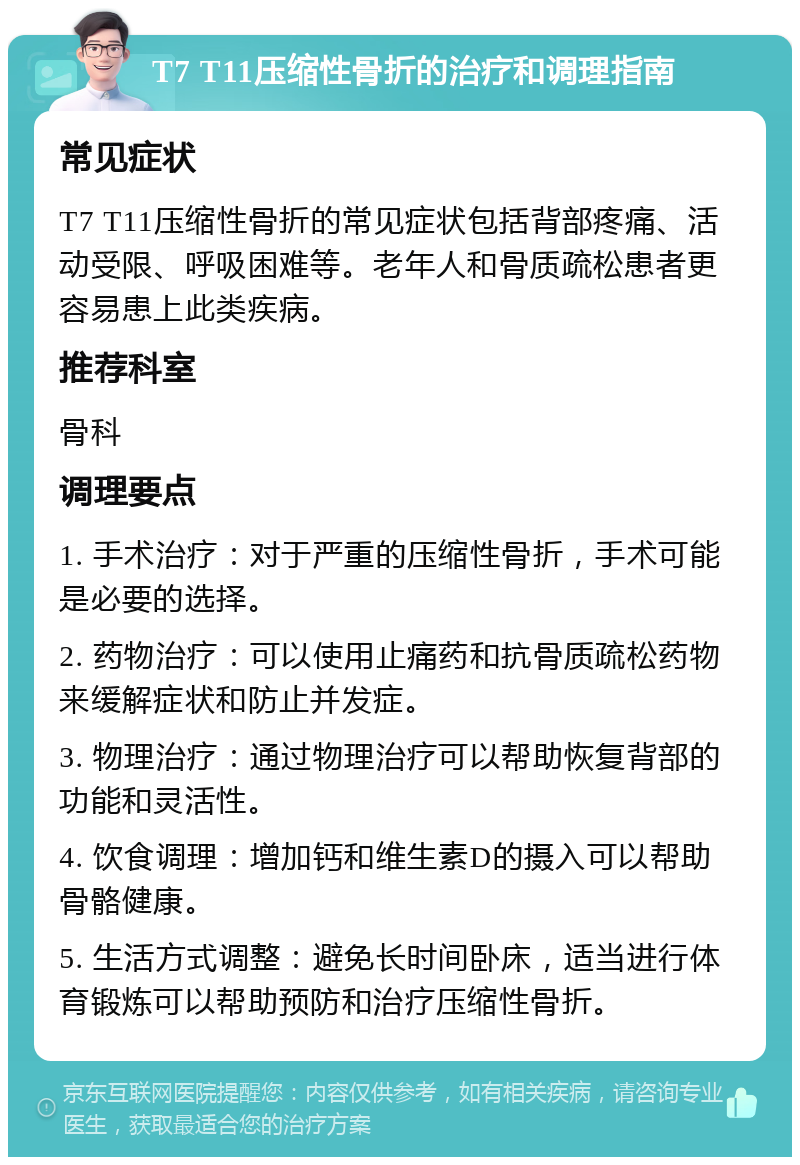 T7 T11压缩性骨折的治疗和调理指南 常见症状 T7 T11压缩性骨折的常见症状包括背部疼痛、活动受限、呼吸困难等。老年人和骨质疏松患者更容易患上此类疾病。 推荐科室 骨科 调理要点 1. 手术治疗：对于严重的压缩性骨折，手术可能是必要的选择。 2. 药物治疗：可以使用止痛药和抗骨质疏松药物来缓解症状和防止并发症。 3. 物理治疗：通过物理治疗可以帮助恢复背部的功能和灵活性。 4. 饮食调理：增加钙和维生素D的摄入可以帮助骨骼健康。 5. 生活方式调整：避免长时间卧床，适当进行体育锻炼可以帮助预防和治疗压缩性骨折。