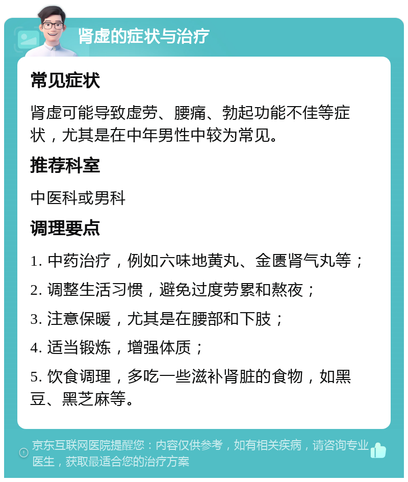 肾虚的症状与治疗 常见症状 肾虚可能导致虚劳、腰痛、勃起功能不佳等症状，尤其是在中年男性中较为常见。 推荐科室 中医科或男科 调理要点 1. 中药治疗，例如六味地黄丸、金匮肾气丸等； 2. 调整生活习惯，避免过度劳累和熬夜； 3. 注意保暖，尤其是在腰部和下肢； 4. 适当锻炼，增强体质； 5. 饮食调理，多吃一些滋补肾脏的食物，如黑豆、黑芝麻等。