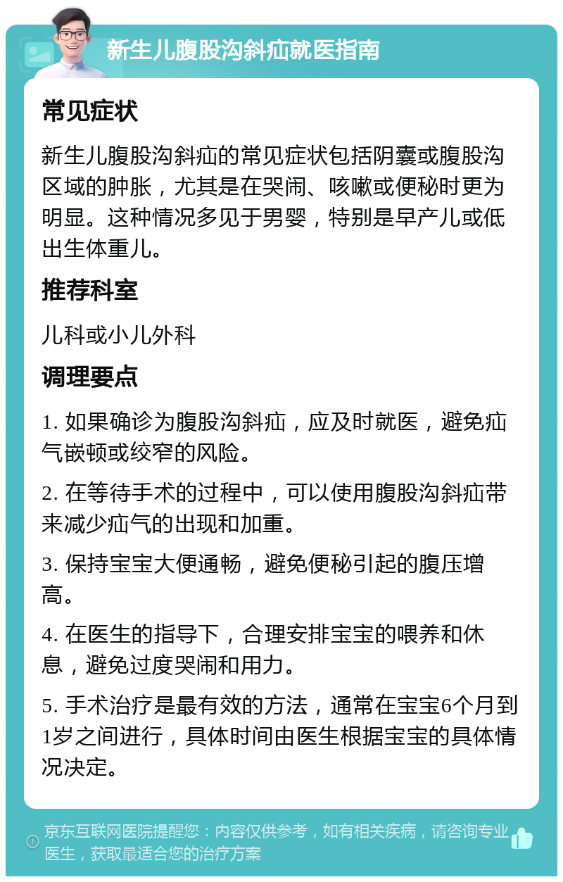 新生儿腹股沟斜疝就医指南 常见症状 新生儿腹股沟斜疝的常见症状包括阴囊或腹股沟区域的肿胀，尤其是在哭闹、咳嗽或便秘时更为明显。这种情况多见于男婴，特别是早产儿或低出生体重儿。 推荐科室 儿科或小儿外科 调理要点 1. 如果确诊为腹股沟斜疝，应及时就医，避免疝气嵌顿或绞窄的风险。 2. 在等待手术的过程中，可以使用腹股沟斜疝带来减少疝气的出现和加重。 3. 保持宝宝大便通畅，避免便秘引起的腹压增高。 4. 在医生的指导下，合理安排宝宝的喂养和休息，避免过度哭闹和用力。 5. 手术治疗是最有效的方法，通常在宝宝6个月到1岁之间进行，具体时间由医生根据宝宝的具体情况决定。