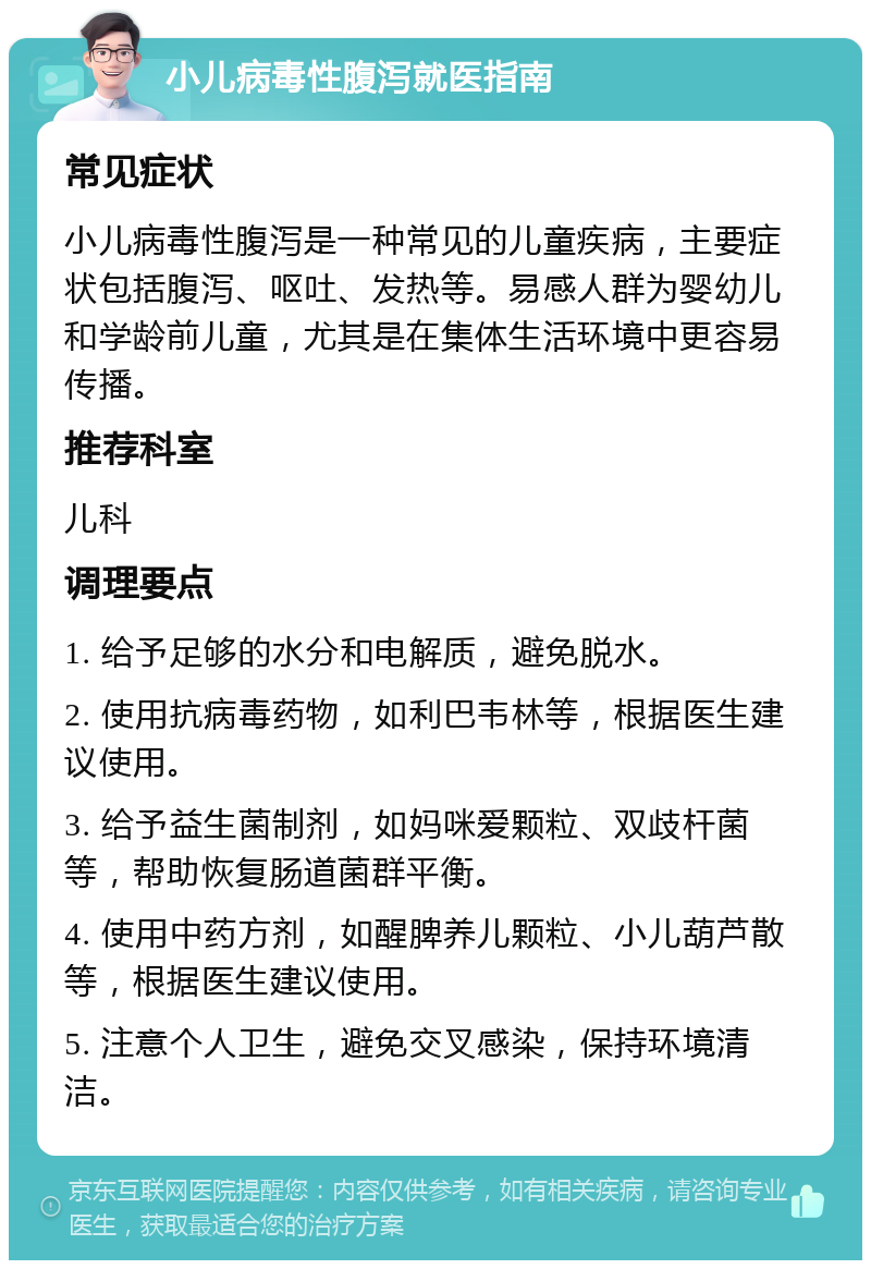 小儿病毒性腹泻就医指南 常见症状 小儿病毒性腹泻是一种常见的儿童疾病，主要症状包括腹泻、呕吐、发热等。易感人群为婴幼儿和学龄前儿童，尤其是在集体生活环境中更容易传播。 推荐科室 儿科 调理要点 1. 给予足够的水分和电解质，避免脱水。 2. 使用抗病毒药物，如利巴韦林等，根据医生建议使用。 3. 给予益生菌制剂，如妈咪爱颗粒、双歧杆菌等，帮助恢复肠道菌群平衡。 4. 使用中药方剂，如醒脾养儿颗粒、小儿葫芦散等，根据医生建议使用。 5. 注意个人卫生，避免交叉感染，保持环境清洁。