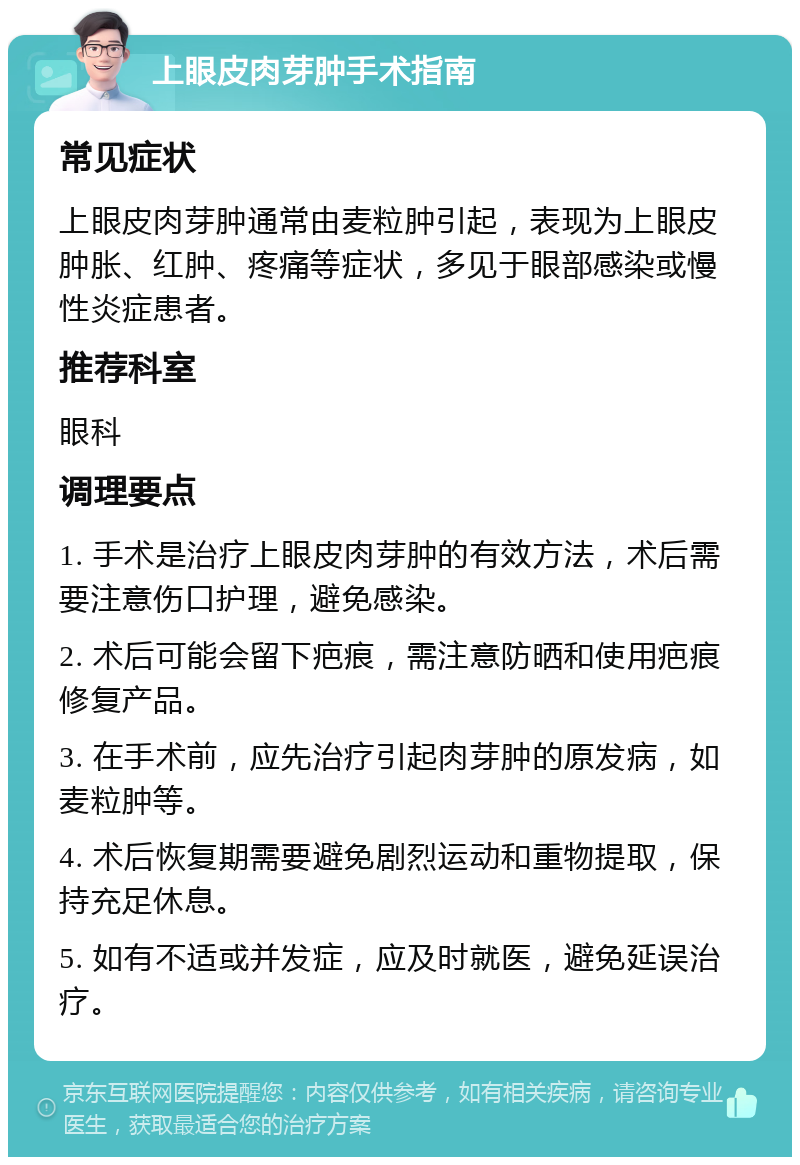 上眼皮肉芽肿手术指南 常见症状 上眼皮肉芽肿通常由麦粒肿引起，表现为上眼皮肿胀、红肿、疼痛等症状，多见于眼部感染或慢性炎症患者。 推荐科室 眼科 调理要点 1. 手术是治疗上眼皮肉芽肿的有效方法，术后需要注意伤口护理，避免感染。 2. 术后可能会留下疤痕，需注意防晒和使用疤痕修复产品。 3. 在手术前，应先治疗引起肉芽肿的原发病，如麦粒肿等。 4. 术后恢复期需要避免剧烈运动和重物提取，保持充足休息。 5. 如有不适或并发症，应及时就医，避免延误治疗。