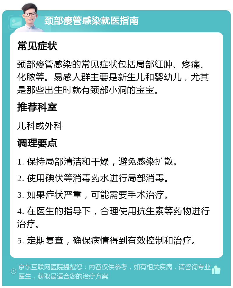 颈部瘘管感染就医指南 常见症状 颈部瘘管感染的常见症状包括局部红肿、疼痛、化脓等。易感人群主要是新生儿和婴幼儿，尤其是那些出生时就有颈部小洞的宝宝。 推荐科室 儿科或外科 调理要点 1. 保持局部清洁和干燥，避免感染扩散。 2. 使用碘伏等消毒药水进行局部消毒。 3. 如果症状严重，可能需要手术治疗。 4. 在医生的指导下，合理使用抗生素等药物进行治疗。 5. 定期复查，确保病情得到有效控制和治疗。