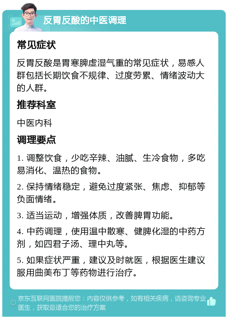 反胃反酸的中医调理 常见症状 反胃反酸是胃寒脾虚湿气重的常见症状，易感人群包括长期饮食不规律、过度劳累、情绪波动大的人群。 推荐科室 中医内科 调理要点 1. 调整饮食，少吃辛辣、油腻、生冷食物，多吃易消化、温热的食物。 2. 保持情绪稳定，避免过度紧张、焦虑、抑郁等负面情绪。 3. 适当运动，增强体质，改善脾胃功能。 4. 中药调理，使用温中散寒、健脾化湿的中药方剂，如四君子汤、理中丸等。 5. 如果症状严重，建议及时就医，根据医生建议服用曲美布丁等药物进行治疗。