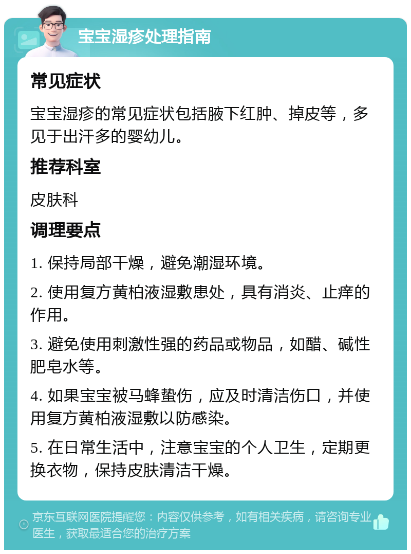 宝宝湿疹处理指南 常见症状 宝宝湿疹的常见症状包括腋下红肿、掉皮等，多见于出汗多的婴幼儿。 推荐科室 皮肤科 调理要点 1. 保持局部干燥，避免潮湿环境。 2. 使用复方黄柏液湿敷患处，具有消炎、止痒的作用。 3. 避免使用刺激性强的药品或物品，如醋、碱性肥皂水等。 4. 如果宝宝被马蜂蛰伤，应及时清洁伤口，并使用复方黄柏液湿敷以防感染。 5. 在日常生活中，注意宝宝的个人卫生，定期更换衣物，保持皮肤清洁干燥。