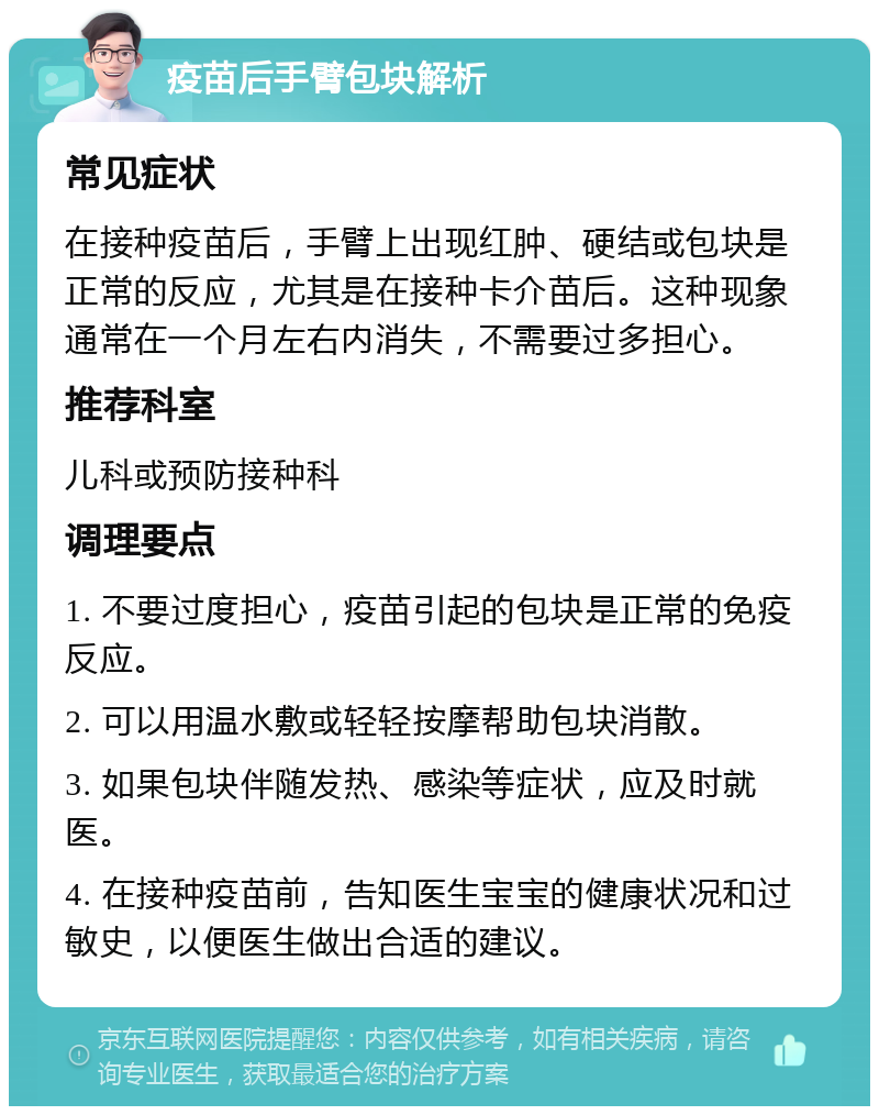 疫苗后手臂包块解析 常见症状 在接种疫苗后，手臂上出现红肿、硬结或包块是正常的反应，尤其是在接种卡介苗后。这种现象通常在一个月左右内消失，不需要过多担心。 推荐科室 儿科或预防接种科 调理要点 1. 不要过度担心，疫苗引起的包块是正常的免疫反应。 2. 可以用温水敷或轻轻按摩帮助包块消散。 3. 如果包块伴随发热、感染等症状，应及时就医。 4. 在接种疫苗前，告知医生宝宝的健康状况和过敏史，以便医生做出合适的建议。