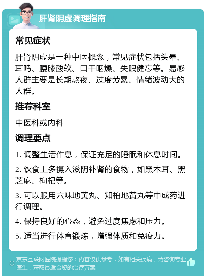 肝肾阴虚调理指南 常见症状 肝肾阴虚是一种中医概念，常见症状包括头晕、耳鸣、腰膝酸软、口干咽燥、失眠健忘等。易感人群主要是长期熬夜、过度劳累、情绪波动大的人群。 推荐科室 中医科或内科 调理要点 1. 调整生活作息，保证充足的睡眠和休息时间。 2. 饮食上多摄入滋阴补肾的食物，如黑木耳、黑芝麻、枸杞等。 3. 可以服用六味地黄丸、知柏地黄丸等中成药进行调理。 4. 保持良好的心态，避免过度焦虑和压力。 5. 适当进行体育锻炼，增强体质和免疫力。