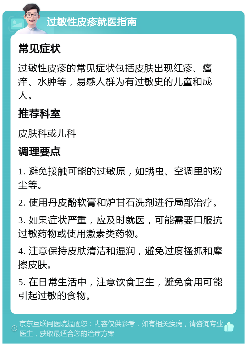 过敏性皮疹就医指南 常见症状 过敏性皮疹的常见症状包括皮肤出现红疹、瘙痒、水肿等，易感人群为有过敏史的儿童和成人。 推荐科室 皮肤科或儿科 调理要点 1. 避免接触可能的过敏原，如螨虫、空调里的粉尘等。 2. 使用丹皮酚软膏和炉甘石洗剂进行局部治疗。 3. 如果症状严重，应及时就医，可能需要口服抗过敏药物或使用激素类药物。 4. 注意保持皮肤清洁和湿润，避免过度搔抓和摩擦皮肤。 5. 在日常生活中，注意饮食卫生，避免食用可能引起过敏的食物。