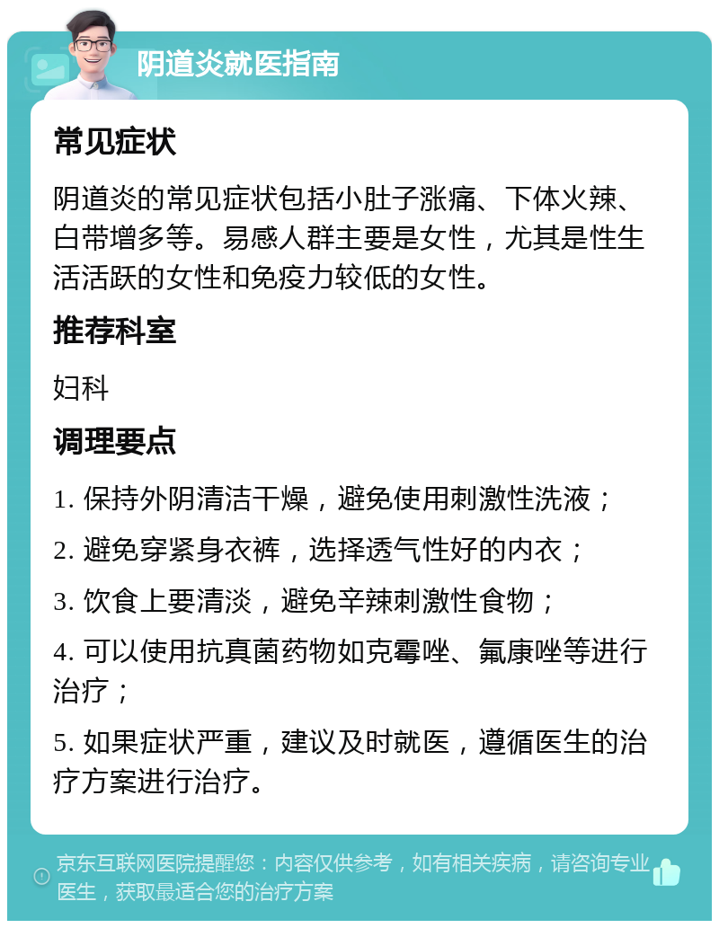 阴道炎就医指南 常见症状 阴道炎的常见症状包括小肚子涨痛、下体火辣、白带增多等。易感人群主要是女性，尤其是性生活活跃的女性和免疫力较低的女性。 推荐科室 妇科 调理要点 1. 保持外阴清洁干燥，避免使用刺激性洗液； 2. 避免穿紧身衣裤，选择透气性好的内衣； 3. 饮食上要清淡，避免辛辣刺激性食物； 4. 可以使用抗真菌药物如克霉唑、氟康唑等进行治疗； 5. 如果症状严重，建议及时就医，遵循医生的治疗方案进行治疗。