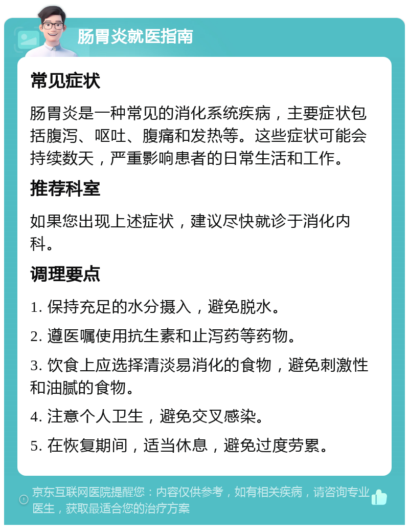 肠胃炎就医指南 常见症状 肠胃炎是一种常见的消化系统疾病，主要症状包括腹泻、呕吐、腹痛和发热等。这些症状可能会持续数天，严重影响患者的日常生活和工作。 推荐科室 如果您出现上述症状，建议尽快就诊于消化内科。 调理要点 1. 保持充足的水分摄入，避免脱水。 2. 遵医嘱使用抗生素和止泻药等药物。 3. 饮食上应选择清淡易消化的食物，避免刺激性和油腻的食物。 4. 注意个人卫生，避免交叉感染。 5. 在恢复期间，适当休息，避免过度劳累。