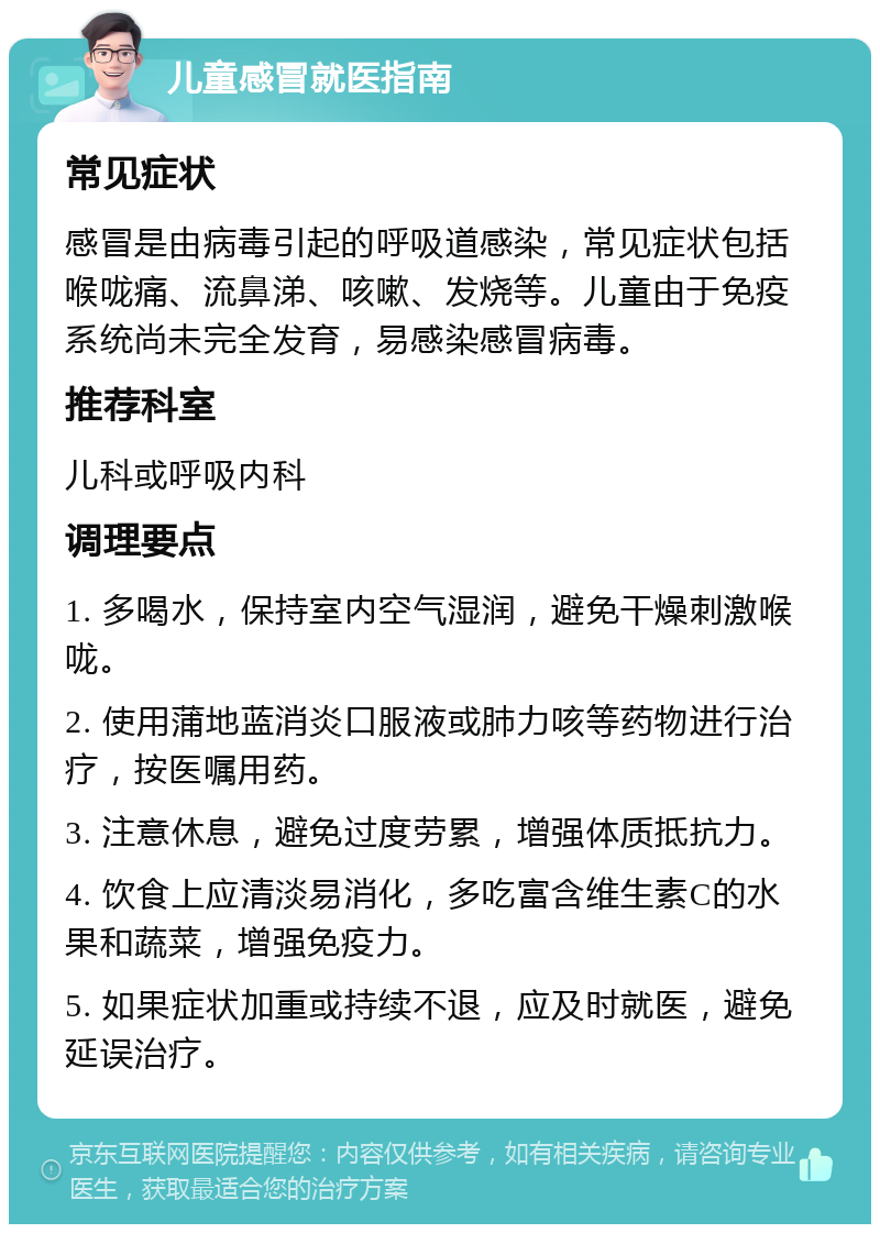 儿童感冒就医指南 常见症状 感冒是由病毒引起的呼吸道感染，常见症状包括喉咙痛、流鼻涕、咳嗽、发烧等。儿童由于免疫系统尚未完全发育，易感染感冒病毒。 推荐科室 儿科或呼吸内科 调理要点 1. 多喝水，保持室内空气湿润，避免干燥刺激喉咙。 2. 使用蒲地蓝消炎口服液或肺力咳等药物进行治疗，按医嘱用药。 3. 注意休息，避免过度劳累，增强体质抵抗力。 4. 饮食上应清淡易消化，多吃富含维生素C的水果和蔬菜，增强免疫力。 5. 如果症状加重或持续不退，应及时就医，避免延误治疗。