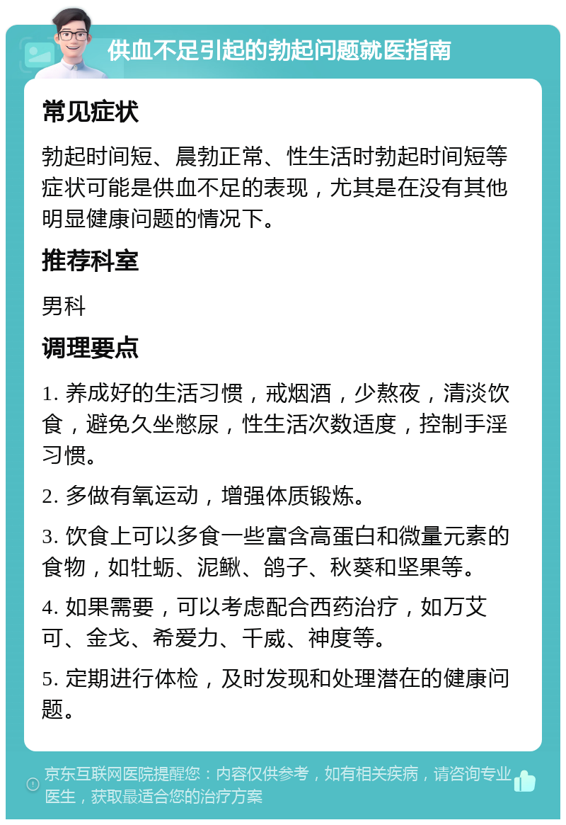 供血不足引起的勃起问题就医指南 常见症状 勃起时间短、晨勃正常、性生活时勃起时间短等症状可能是供血不足的表现，尤其是在没有其他明显健康问题的情况下。 推荐科室 男科 调理要点 1. 养成好的生活习惯，戒烟酒，少熬夜，清淡饮食，避免久坐憋尿，性生活次数适度，控制手淫习惯。 2. 多做有氧运动，增强体质锻炼。 3. 饮食上可以多食一些富含高蛋白和微量元素的食物，如牡蛎、泥鳅、鸽子、秋葵和坚果等。 4. 如果需要，可以考虑配合西药治疗，如万艾可、金戈、希爱力、千威、神度等。 5. 定期进行体检，及时发现和处理潜在的健康问题。