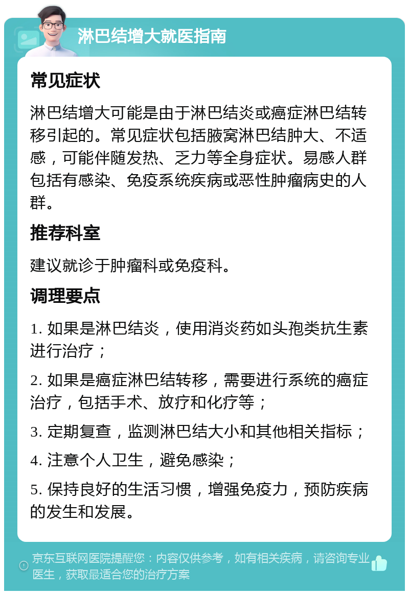 淋巴结增大就医指南 常见症状 淋巴结增大可能是由于淋巴结炎或癌症淋巴结转移引起的。常见症状包括腋窝淋巴结肿大、不适感，可能伴随发热、乏力等全身症状。易感人群包括有感染、免疫系统疾病或恶性肿瘤病史的人群。 推荐科室 建议就诊于肿瘤科或免疫科。 调理要点 1. 如果是淋巴结炎，使用消炎药如头孢类抗生素进行治疗； 2. 如果是癌症淋巴结转移，需要进行系统的癌症治疗，包括手术、放疗和化疗等； 3. 定期复查，监测淋巴结大小和其他相关指标； 4. 注意个人卫生，避免感染； 5. 保持良好的生活习惯，增强免疫力，预防疾病的发生和发展。